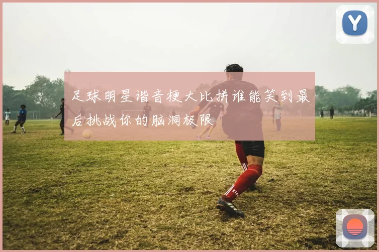 足球明星谐音梗大比拼谁能笑到最后挑战你的脑洞极限