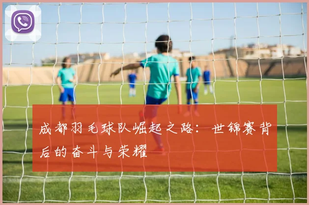 成都羽毛球队崛起之路：世锦赛背后的奋斗与荣耀