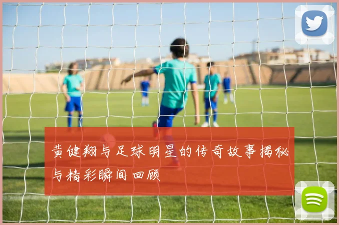 黄健翔与足球明星的传奇故事揭秘与精彩瞬间回顾