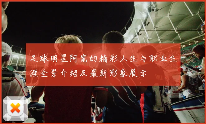足球明星阿宽的精彩人生与职业生涯全景介绍及最新形象展示