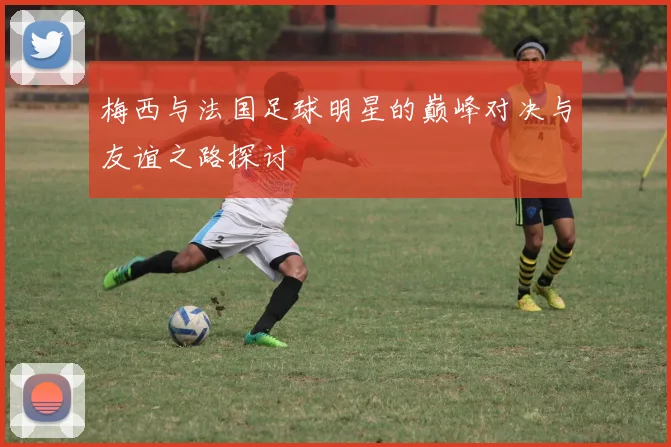 梅西与法国足球明星的巅峰对决与友谊之路探讨