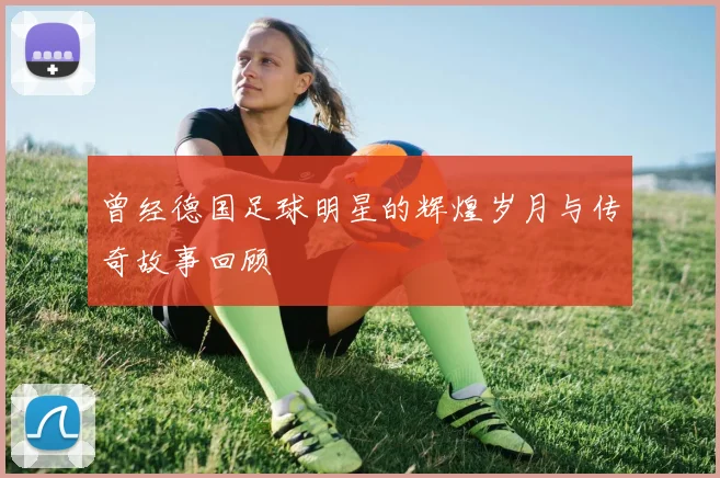曾经德国足球明星的辉煌岁月与传奇故事回顾