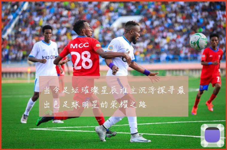 当今足坛璀璨星辰谁主沉浮探寻最出色足球明星的荣耀之路