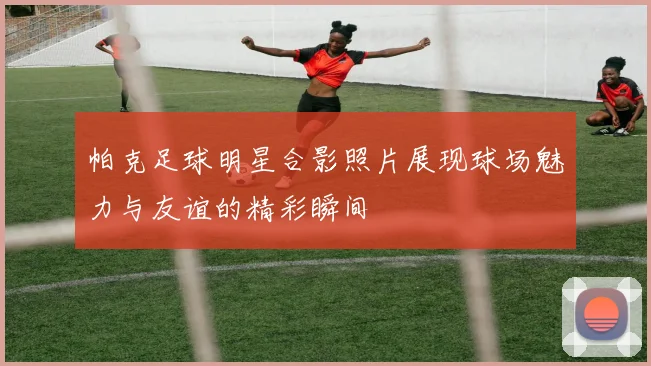 帕克足球明星合影照片展现球场魅力与友谊的精彩瞬间