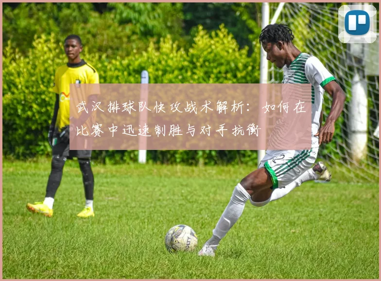武汉排球队快攻战术解析：如何在比赛中迅速制胜与对手抗衡