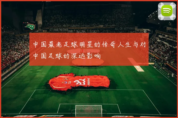 中国最老足球明星的传奇人生与对中国足球的深远影响