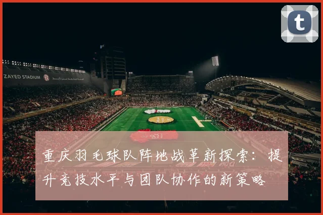 重庆羽毛球队阵地战革新探索：提升竞技水平与团队协作的新策略