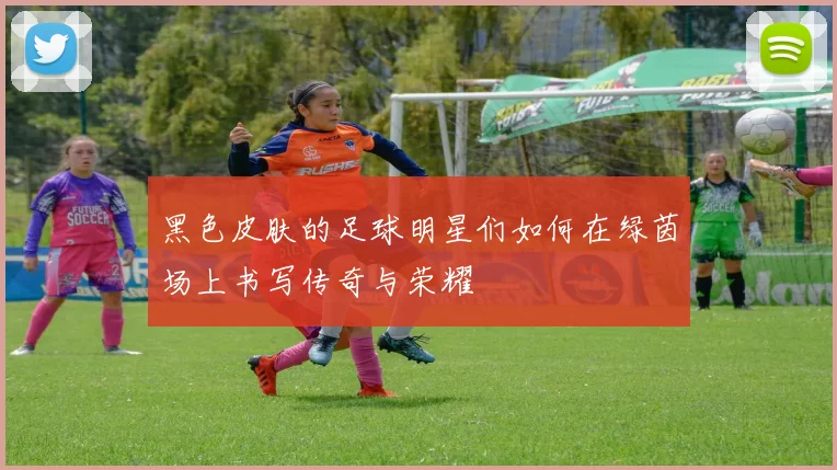 黑色皮肤的足球明星们如何在绿茵场上书写传奇与荣耀