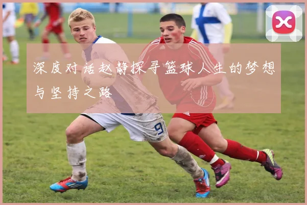 深度对话赵静探寻篮球人生的梦想与坚持之路