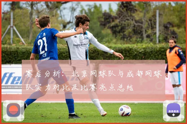 赛后分析：北京网球队与成都网球队实力对比及比赛亮点总结