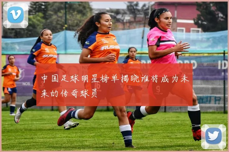 中国足球明星榜单揭晓谁将成为未来的传奇球员