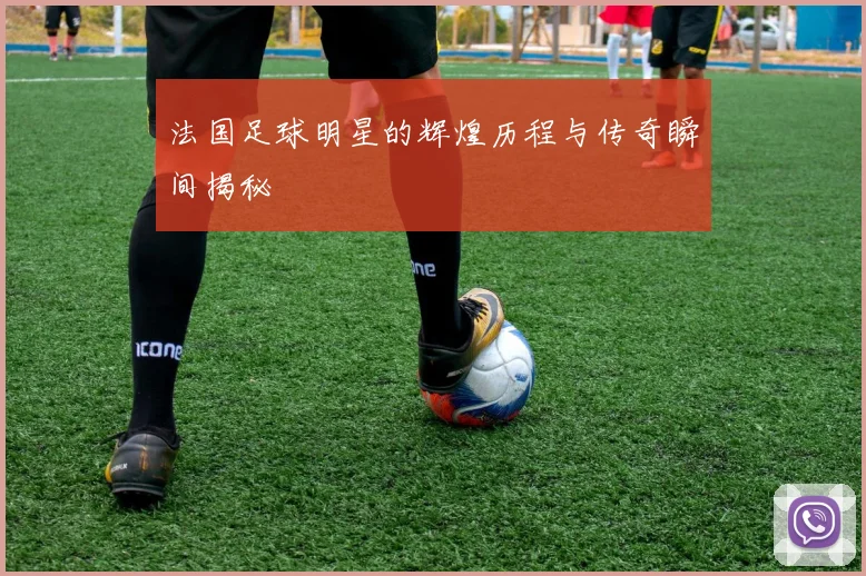 法国足球明星的辉煌历程与传奇瞬间揭秘