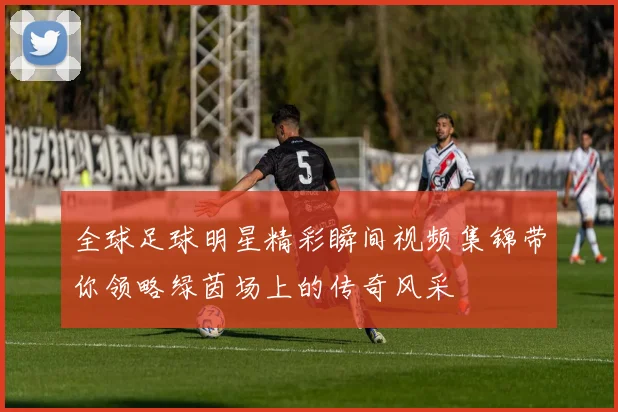 全球足球明星精彩瞬间视频集锦带你领略绿茵场上的传奇风采