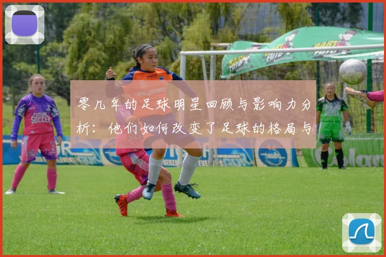 零几年的足球明星回顾与影响力分析：他们如何改变了足球的格局与未来