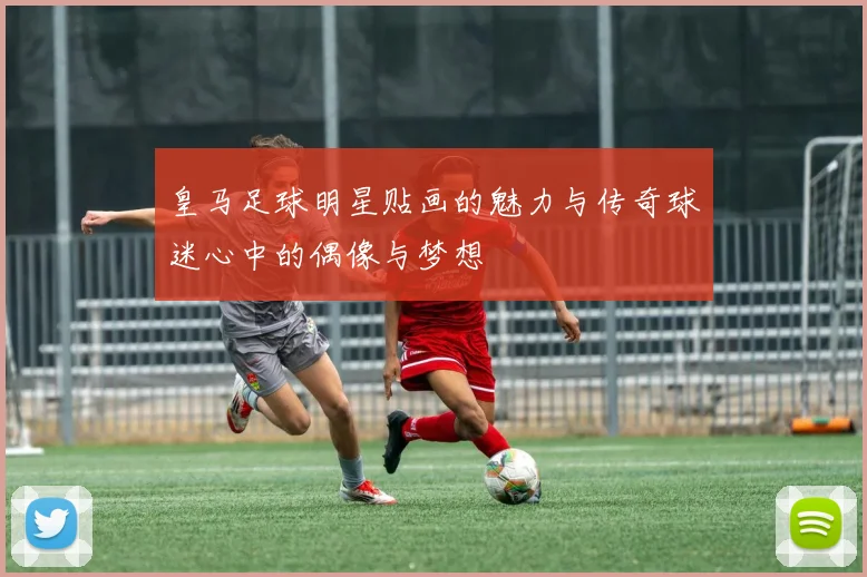 皇马足球明星贴画的魅力与传奇球迷心中的偶像与梦想