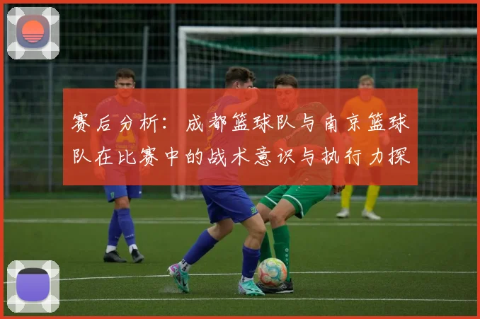 赛后分析：成都篮球队与南京篮球队在比赛中的战术意识与执行力探讨