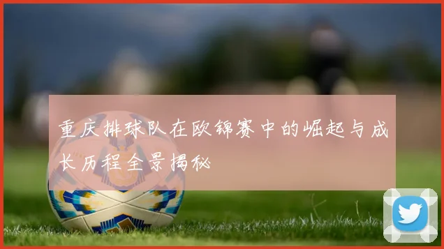 重庆排球队在欧锦赛中的崛起与成长历程全景揭秘