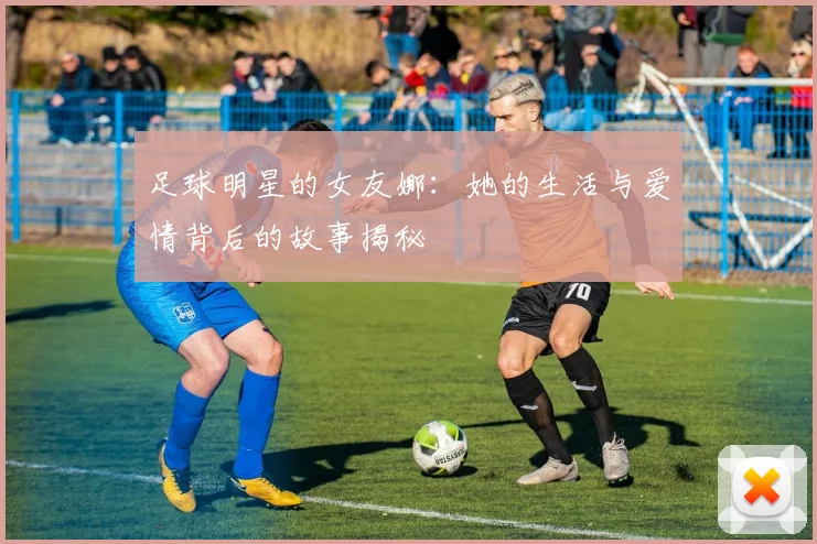 足球明星的女友娜：她的生活与爱情背后的故事揭秘