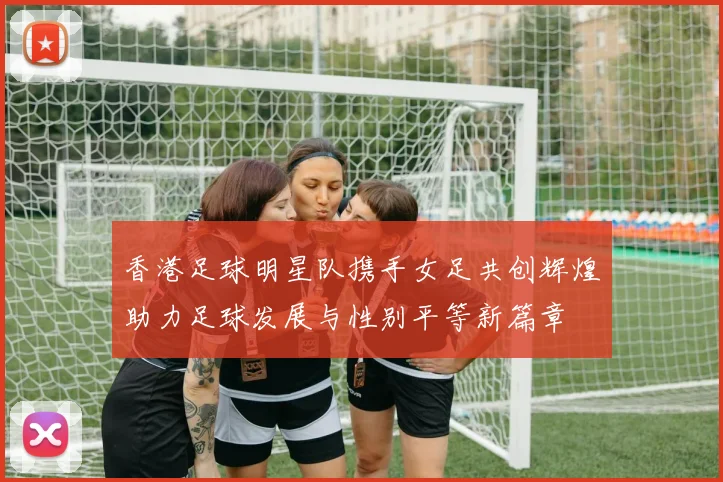 香港足球明星队携手女足共创辉煌助力足球发展与性别平等新篇章
