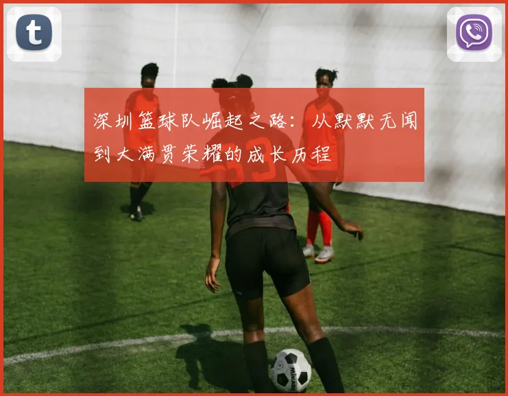 深圳篮球队崛起之路：从默默无闻到大满贯荣耀的成长历程