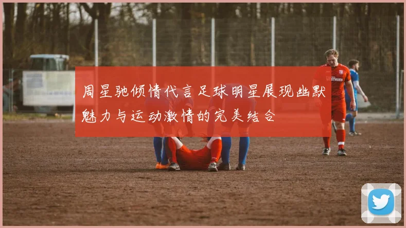 周星驰倾情代言足球明星展现幽默魅力与运动激情的完美结合