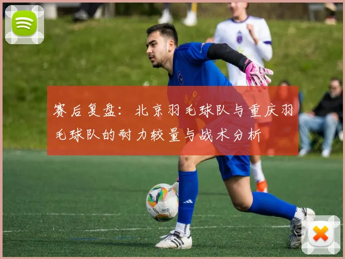 赛后复盘：北京羽毛球队与重庆羽毛球队的耐力较量与战术分析