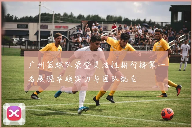 广州篮球队荣登灵活性排行榜第一名展现卓越实力与团队配合