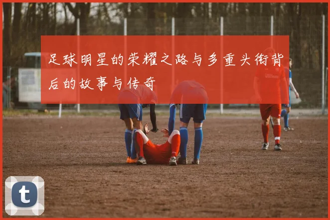 足球明星的荣耀之路与多重头衔背后的故事与传奇