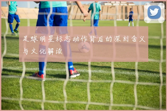 足球明星标志动作背后的深刻含义与文化解读