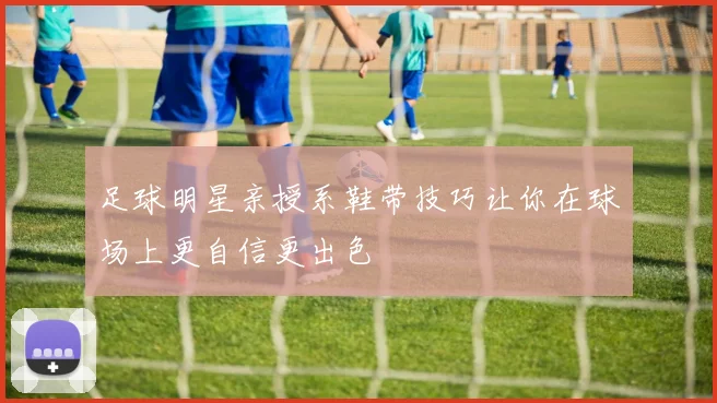足球明星亲授系鞋带技巧让你在球场上更自信更出色
