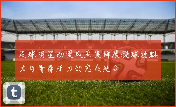 足球明星动漫风采集锦展现球场魅力与青春活力的完美结合