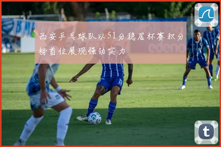 西安乒乓球队以51分稳居杯赛积分榜首位展现强劲实力