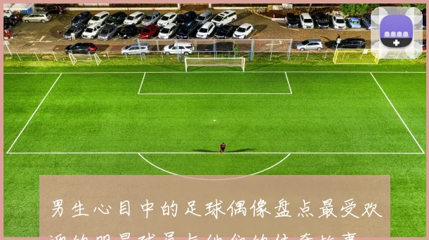 男生心目中的足球偶像盘点最受欢迎的明星球员与他们的传奇故事