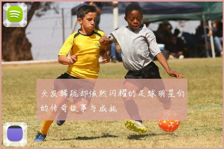 头发稀疏却依然闪耀的足球明星们的传奇故事与成就