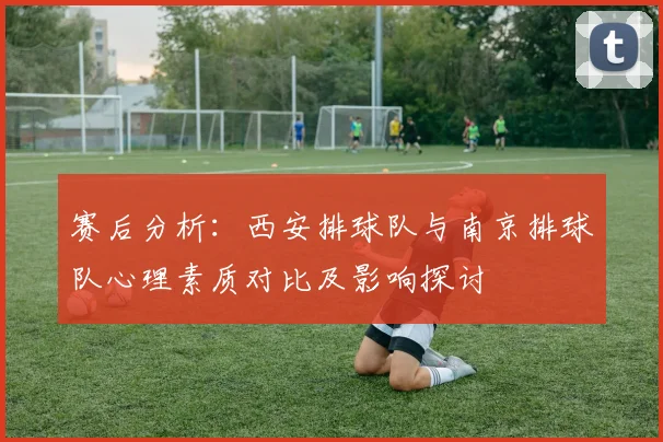 赛后分析：西安排球队与南京排球队心理素质对比及影响探讨