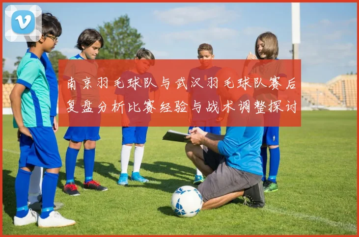 南京羽毛球队与武汉羽毛球队赛后复盘分析比赛经验与战术调整探讨
