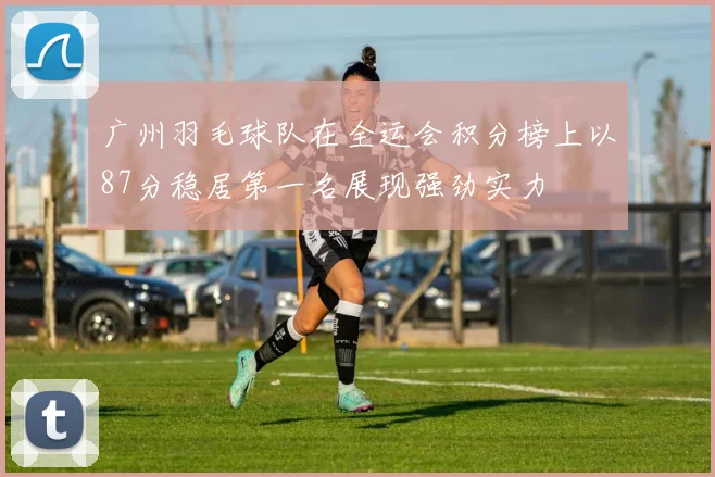 广州羽毛球队在全运会积分榜上以87分稳居第一名展现强劲实力