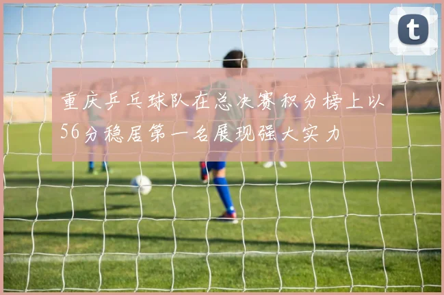 重庆乒乓球队在总决赛积分榜上以56分稳居第一名展现强大实力