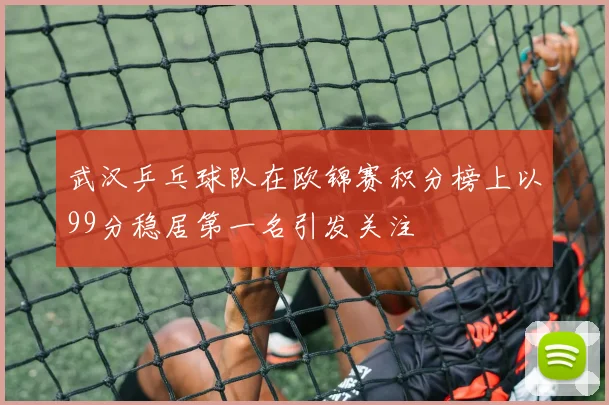 武汉乒乓球队在欧锦赛积分榜上以99分稳居第一名引发关注