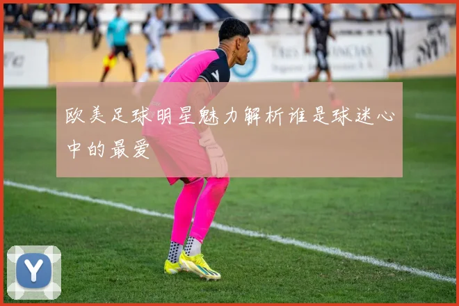欧美足球明星魅力解析谁是球迷心中的最爱