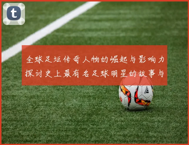 全球足坛传奇人物的崛起与影响力探讨史上最有名足球明星的故事与成就