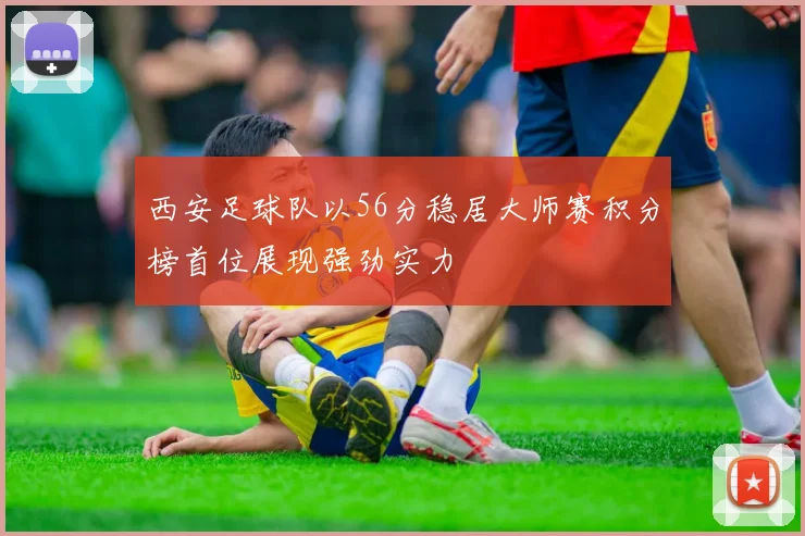 西安足球队以56分稳居大师赛积分榜首位展现强劲实力