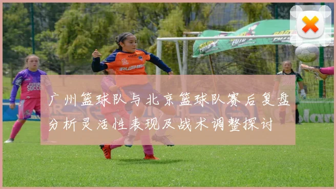 广州篮球队与北京篮球队赛后复盘分析灵活性表现及战术调整探讨