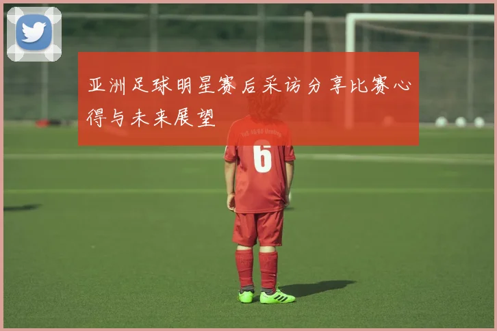 亚洲足球明星赛后采访分享比赛心得与未来展望