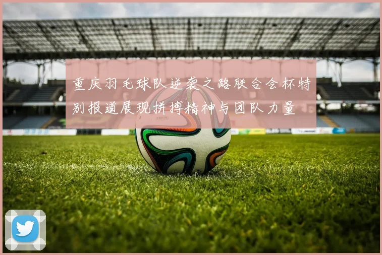 重庆羽毛球队逆袭之路联合会杯特别报道展现拼搏精神与团队力量