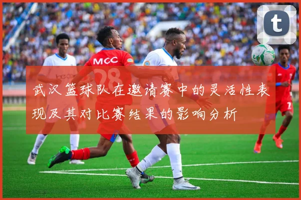 武汉篮球队在邀请赛中的灵活性表现及其对比赛结果的影响分析